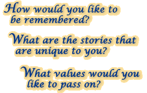 How would you like to be remembered? - What are the stories that are unique to you? - What values would you like to pass on?